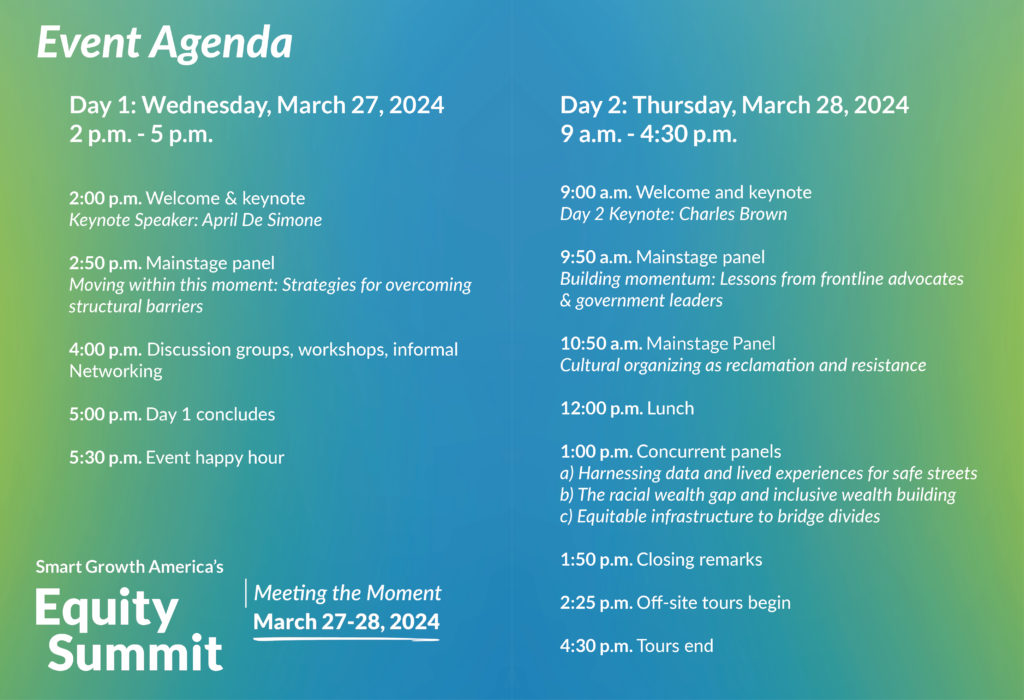 Graphic with the Equity Summit Schedule: The Lineup Wednesday, March 27, 2 p.m. – 5 p.m. 2:00 p.m. Welcome & keynote Keynote Speaker: April De Simone 2:50 p.m. Mainstage panel: Moving within this moment: Strategies for overcoming structural barriers 4:00 p.m. Discussion groups, workshops, informal Networking 5:00 p.m. Day 1 concludes 5:30 p.m. Event happy hour Thursday, March 28, 9 a.m. – 4:30 p.m. 9:00 a.m. Welcome and keynote Day 2 Keynote: Charles Brown 9:50 a.m. Mainstage panel Building momentum: Lessons from frontline advocates & government leaders 10:50 a.m. Concurrent panels 1a: Cultural organizing as reclamation and resistance 12:00 p.m. Lunch 1:00 p.m. Concurrent panels a: Harnessing data and lived experiences for safe streets b: The racial wealth gap and inclusive wealth building c: Equitable infrastructure to bridge divides 1:50 p.m. Closing remarks 2:25 p.m. Off-site tours begin 4:30 p.m. Tours end Stay tuned for more programming updates in the coming days.